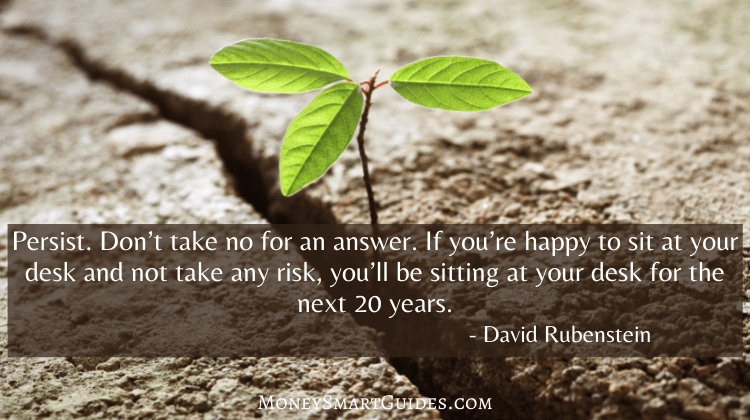 Persist. Don’t take no for an answer. If you’re happy to sit at your desk and not take any risk, you’ll be sitting at your desk for the next 20 years